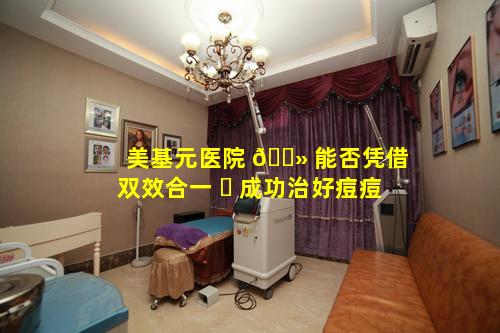 美基元医院 🌻 能否凭借双效合一 ☘ 成功治好痘痘